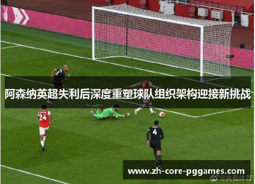 阿森纳英超失利后深度重塑球队组织架构迎接新挑战