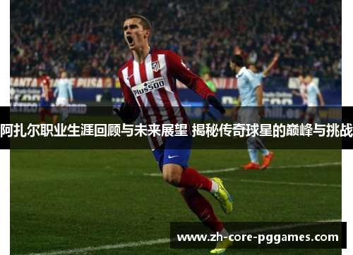 阿扎尔职业生涯回顾与未来展望 揭秘传奇球星的巅峰与挑战