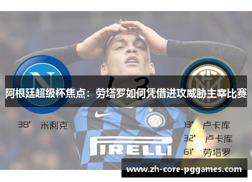 阿根廷超级杯焦点：劳塔罗如何凭借进攻威胁主宰比赛