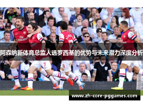 阿森纳新体育总监人选罗西基的优势与未来潜力深度分析