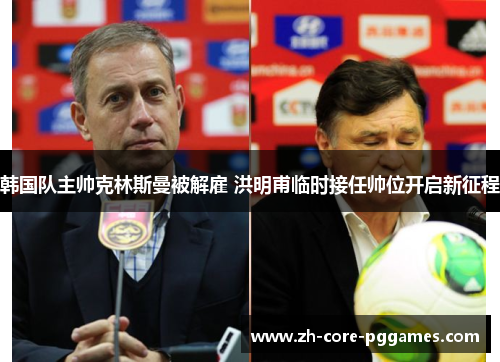 韩国队主帅克林斯曼被解雇 洪明甫临时接任帅位开启新征程